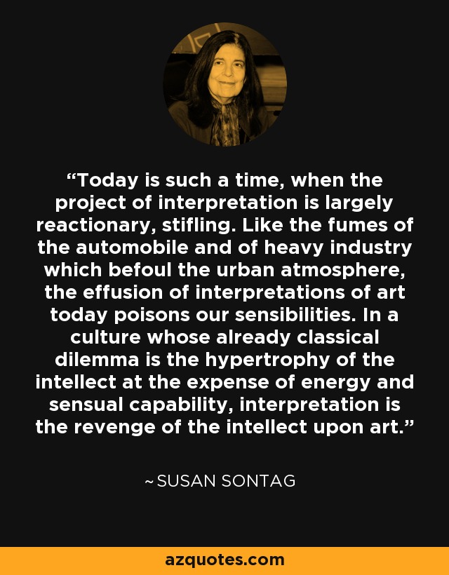 Today is such a time, when the project of interpretation is largely reactionary, stifling. Like the fumes of the automobile and of heavy industry which befoul the urban atmosphere, the effusion of interpretations of art today poisons our sensibilities. In a culture whose already classical dilemma is the hypertrophy of the intellect at the expense of energy and sensual capability, interpretation is the revenge of the intellect upon art. - Susan Sontag