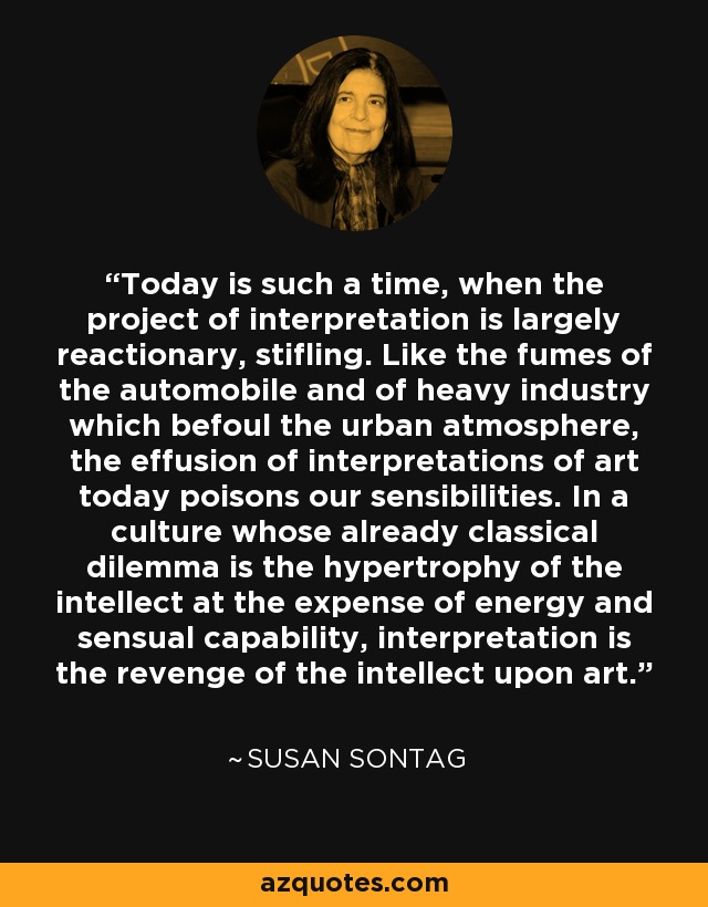 Today is such a time, when the project of interpretation is largely reactionary, stifling. Like the fumes of the automobile and of heavy industry which befoul the urban atmosphere, the effusion of interpretations of art today poisons our sensibilities. In a culture whose already classical dilemma is the hypertrophy of the intellect at the expense of energy and sensual capability, interpretation is the revenge of the intellect upon art. - Susan Sontag