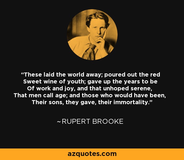These laid the world away; poured out the red Sweet wine of youth; gave up the years to be Of work and joy, and that unhoped serene, That men call age; and those who would have been, Their sons, they gave, their immortality. - Rupert Brooke