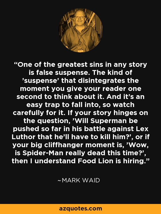 One of the greatest sins in any story is false suspense. The kind of 'suspense' that disintegrates the moment you give your reader one second to think about it. And it's an easy trap to fall into, so watch carefully for it. If your story hinges on the question, 'Will Superman be pushed so far in his battle against Lex Luthor that he'll have to kill him?', or if your big cliffhanger moment is, 'Wow, is Spider-Man really dead this time?', then I understand Food Lion is hiring. - Mark Waid