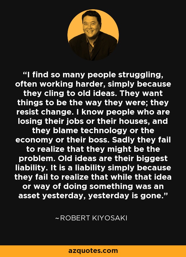 I find so many people struggling, often working harder, simply because they cling to old ideas. They want things to be the way they were; they resist change. I know people who are losing their jobs or their houses, and they blame technology or the economy or their boss. Sadly they fail to realize that they might be the problem. Old ideas are their biggest liability. It is a liability simply because they fail to realize that while that idea or way of doing something was an asset yesterday, yesterday is gone. - Robert Kiyosaki