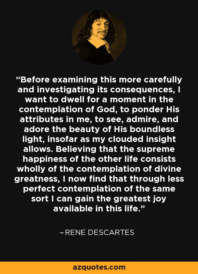 Before examining this more carefully and investigating its consequences, I want to dwell for a moment in the contemplation of God, to ponder His attributes in me, to see, admire, and adore the beauty of His boundless light, insofar as my clouded insight allows. Believing that the supreme happiness of the other life consists wholly of the contemplation of divine greatness, I now find that through less perfect contemplation of the same sort I can gain the greatest joy available in this life. - Rene Descartes