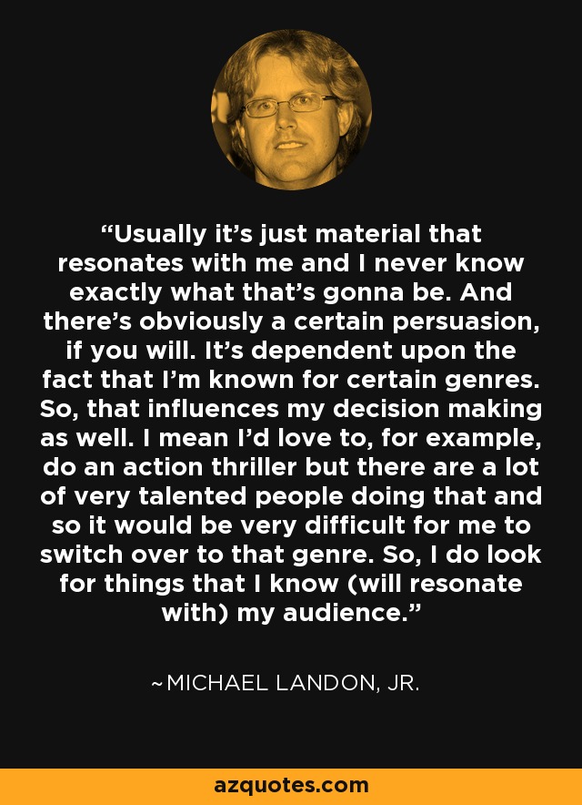 Usually it's just material that resonates with me and I never know exactly what that's gonna be. And there's obviously a certain persuasion, if you will. It's dependent upon the fact that I'm known for certain genres. So, that influences my decision making as well. I mean I'd love to, for example, do an action thriller but there are a lot of very talented people doing that and so it would be very difficult for me to switch over to that genre. So, I do look for things that I know (will resonate with) my audience. - Michael Landon, Jr.