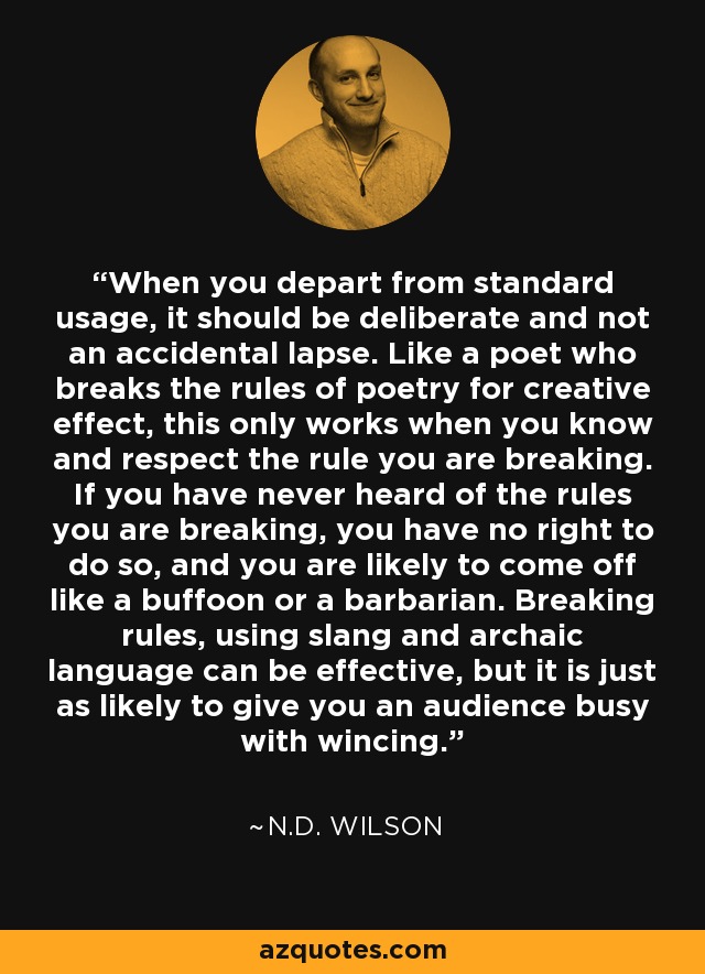 When you depart from standard usage, it should be deliberate and not an accidental lapse. Like a poet who breaks the rules of poetry for creative effect, this only works when you know and respect the rule you are breaking. If you have never heard of the rules you are breaking, you have no right to do so, and you are likely to come off like a buffoon or a barbarian. Breaking rules, using slang and archaic language can be effective, but it is just as likely to give you an audience busy with wincing. - N.D. Wilson