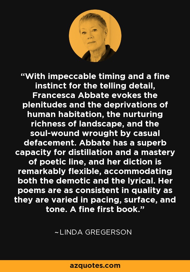 With impeccable timing and a fine instinct for the telling detail, Francesca Abbate evokes the plenitudes and the deprivations of human habitation, the nurturing richness of landscape, and the soul-wound wrought by casual defacement. Abbate has a superb capacity for distillation and a mastery of poetic line, and her diction is remarkably flexible, accommodating both the demotic and the lyrical. Her poems are as consistent in quality as they are varied in pacing, surface, and tone. A fine first book. - Linda Gregerson