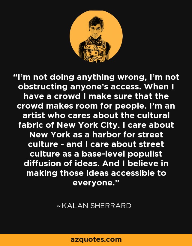 I’m not doing anything wrong, I’m not obstructing anyone’s access. When I have a crowd I make sure that the crowd makes room for people. I’m an artist who cares about the cultural fabric of New York City. I care about New York as a harbor for street culture - and I care about street culture as a base-level populist diffusion of ideas. And I believe in making those ideas accessible to everyone. - Kalan Sherrard