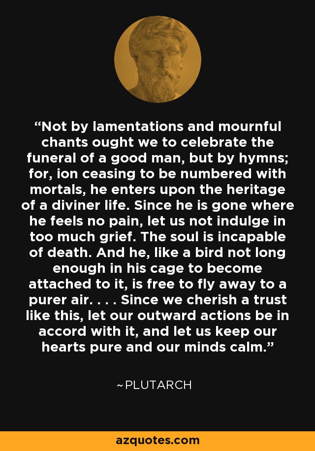 Not by lamentations and mournful chants ought we to celebrate the funeral of a good man, but by hymns; for, ion ceasing to be numbered with mortals, he enters upon the heritage of a diviner life. Since he is gone where he feels no pain, let us not indulge in too much grief. The soul is incapable of death. And he, like a bird not long enough in his cage to become attached to it, is free to fly away to a purer air. . . . Since we cherish a trust like this, let our outward actions be in accord with it, and let us keep our hearts pure and our minds calm. - Plutarch