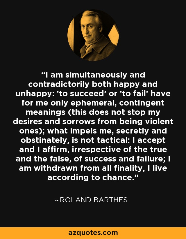 I am simultaneously and contradictorily both happy and unhappy: 'to succeed' or 'to fail' have for me only ephemeral, contingent meanings (this does not stop my desires and sorrows from being violent ones); what impels me, secretly and obstinately, is not tactical: I accept and I affirm, irrespective of the true and the false, of success and failure; I am withdrawn from all finality, I live according to chance. - Roland Barthes