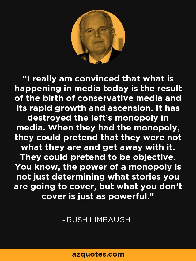 I really am convinced that what is happening in media today is the result of the birth of conservative media and its rapid growth and ascension. It has destroyed the left's monopoly in media. When they had the monopoly, they could pretend that they were not what they are and get away with it. They could pretend to be objective. You know, the power of a monopoly is not just determining what stories you are going to cover, but what you don't cover is just as powerful. - Rush Limbaugh