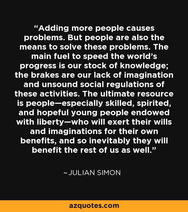 Adding more people causes problems. But people are also the means to solve these problems. The main fuel to speed the world’s progress is our stock of knowledge; the brakes are our lack of imagination and unsound social regulations of these activities. The ultimate resource is people—especially skilled, spirited, and hopeful young people endowed with liberty—who will exert their wills and imaginations for their own benefits, and so inevitably they will benefit the rest of us as well. - Julian Simon