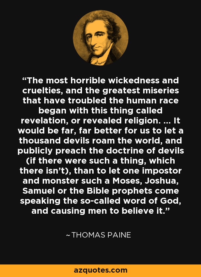 The most horrible wickedness and cruelties, and the greatest miseries that have troubled the human race began with this thing called revelation, or revealed religion. ... It would be far, far better for us to let a thousand devils roam the world, and publicly preach the doctrine of devils (if there were such a thing, which there isn't), than to let one impostor and monster such a Moses, Joshua, Samuel or the Bible prophets come speaking the so-called word of God, and causing men to believe it. - Thomas Paine