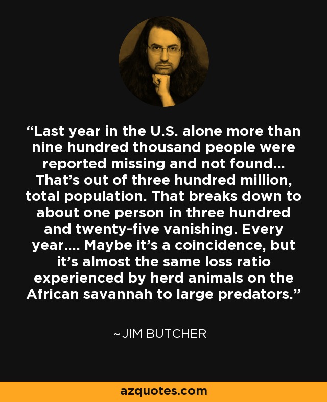 Last year in the U.S. alone more than nine hundred thousand people were reported missing and not found... That's out of three hundred million, total population. That breaks down to about one person in three hundred and twenty-five vanishing. Every year.... Maybe it's a coincidence, but it's almost the same loss ratio experienced by herd animals on the African savannah to large predators. - Jim Butcher