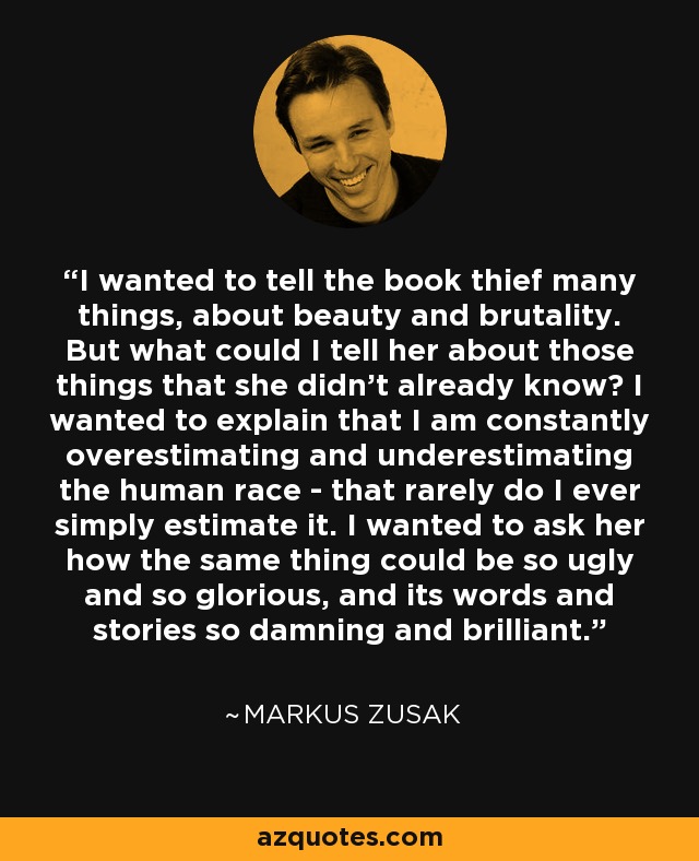 I wanted to tell the book thief many things, about beauty and brutality. But what could I tell her about those things that she didn't already know? I wanted to explain that I am constantly overestimating and underestimating the human race - that rarely do I ever simply estimate it. I wanted to ask her how the same thing could be so ugly and so glorious, and its words and stories so damning and brilliant. - Markus Zusak