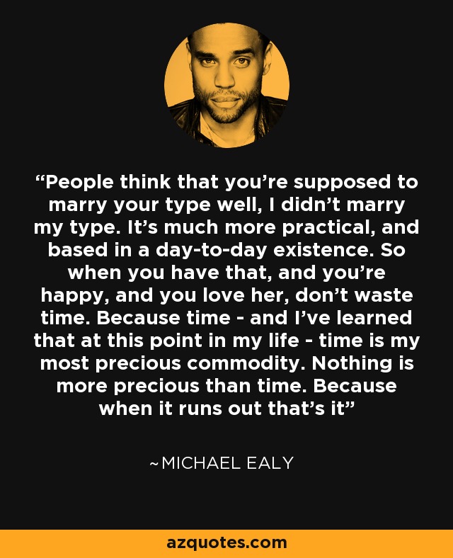 People think that you're supposed to marry your type well, I didn't marry my type. It's much more practical, and based in a day-to-day existence. So when you have that, and you're happy, and you love her, don't waste time. Because time - and I've learned that at this point in my life - time is my most precious commodity. Nothing is more precious than time. Because when it runs out that's it - Michael Ealy