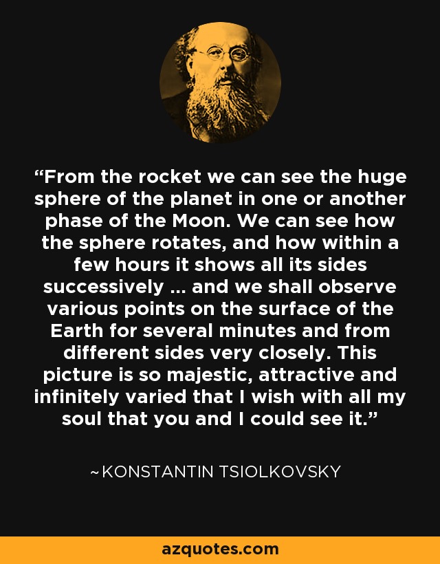 From the rocket we can see the huge sphere of the planet in one or another phase of the Moon. We can see how the sphere rotates, and how within a few hours it shows all its sides successively ... and we shall observe various points on the surface of the Earth for several minutes and from different sides very closely. This picture is so majestic, attractive and infinitely varied that I wish with all my soul that you and I could see it. - Konstantin Tsiolkovsky