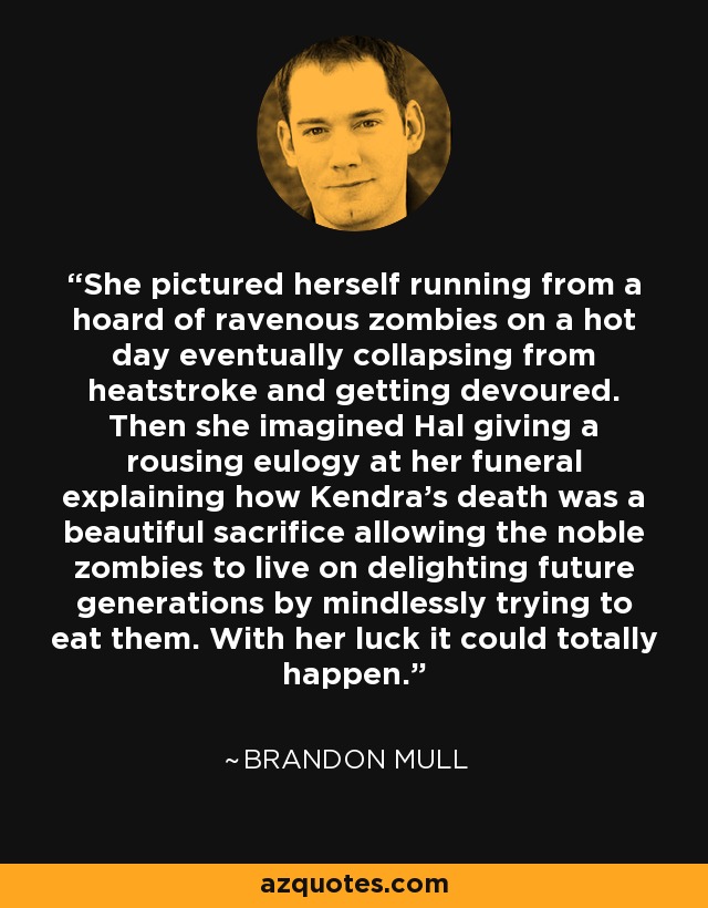 She pictured herself running from a hoard of ravenous zombies on a hot day eventually collapsing from heatstroke and getting devoured. Then she imagined Hal giving a rousing eulogy at her funeral explaining how Kendra's death was a beautiful sacrifice allowing the noble zombies to live on delighting future generations by mindlessly trying to eat them. With her luck it could totally happen. - Brandon Mull