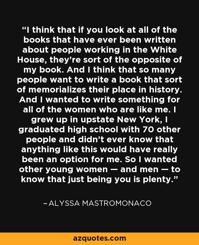 I think that if you look at all of the books that have ever been written about people working in the White House, they're sort of the opposite of my book. And I think that so many people want to write a book that sort of memorializes their place in history. And I wanted to write something for all of the women who are like me. I grew up in upstate New York, I graduated high school with 70 other people and didn't ever know that anything like this would have really been an option for me. So I wanted other young women — and men — to know that just being you is plenty. - Alyssa Mastromonaco