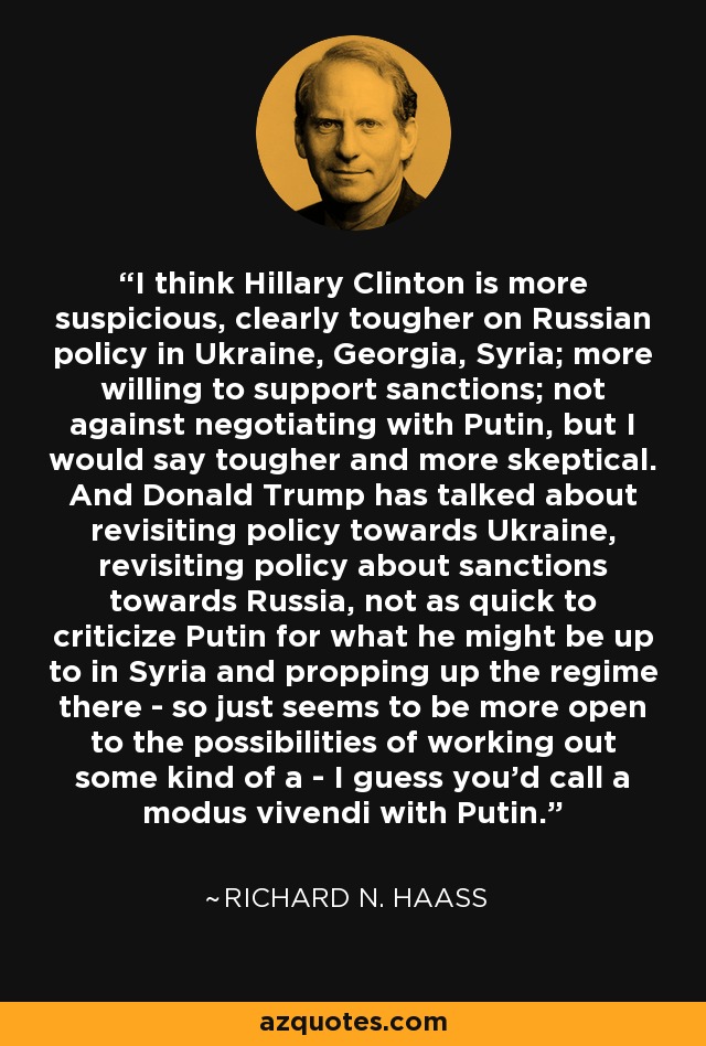 I think Hillary Clinton is more suspicious, clearly tougher on Russian policy in Ukraine, Georgia, Syria; more willing to support sanctions; not against negotiating with Putin, but I would say tougher and more skeptical. And Donald Trump has talked about revisiting policy towards Ukraine, revisiting policy about sanctions towards Russia, not as quick to criticize Putin for what he might be up to in Syria and propping up the regime there - so just seems to be more open to the possibilities of working out some kind of a - I guess you'd call a modus vivendi with Putin. - Richard N. Haass