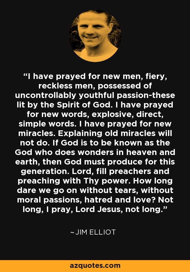 I have prayed for new men, fiery, reckless men, possessed of uncontrollably youthful passion-these lit by the Spirit of God. I have prayed for new words, explosive, direct, simple words. I have prayed for new miracles. Explaining old miracles will not do. If God is to be known as the God who does wonders in heaven and earth, then God must produce for this generation. Lord, fill preachers and preaching with Thy power. How long dare we go on without tears, without moral passions, hatred and love? Not long, I pray, Lord Jesus, not long. - Jim Elliot