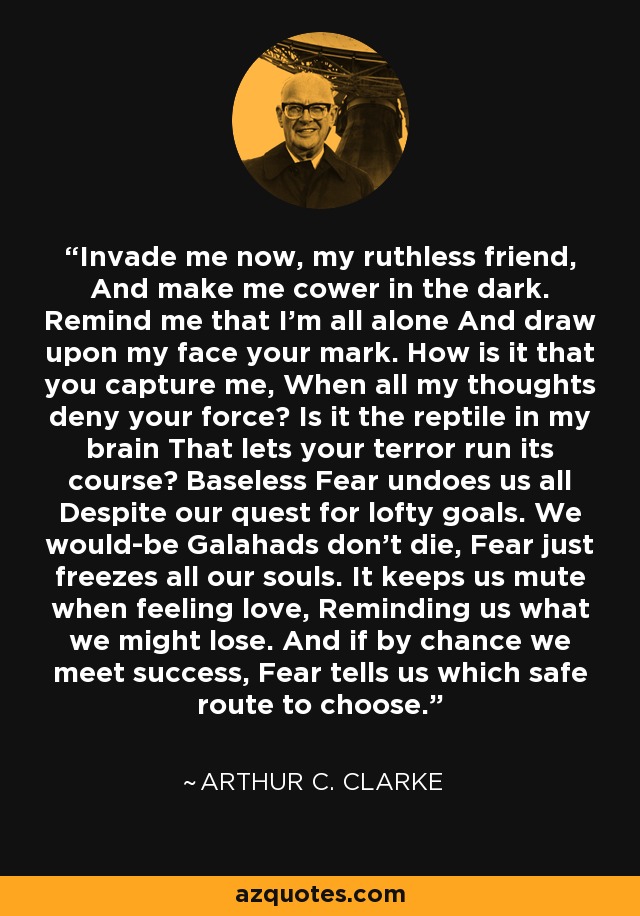 Invade me now, my ruthless friend, And make me cower in the dark. Remind me that I'm all alone And draw upon my face your mark. How is it that you capture me, When all my thoughts deny your force? Is it the reptile in my brain That lets your terror run its course? Baseless Fear undoes us all Despite our quest for lofty goals. We would-be Galahads don't die, Fear just freezes all our souls. It keeps us mute when feeling love, Reminding us what we might lose. And if by chance we meet success, Fear tells us which safe route to choose. - Arthur C. Clarke