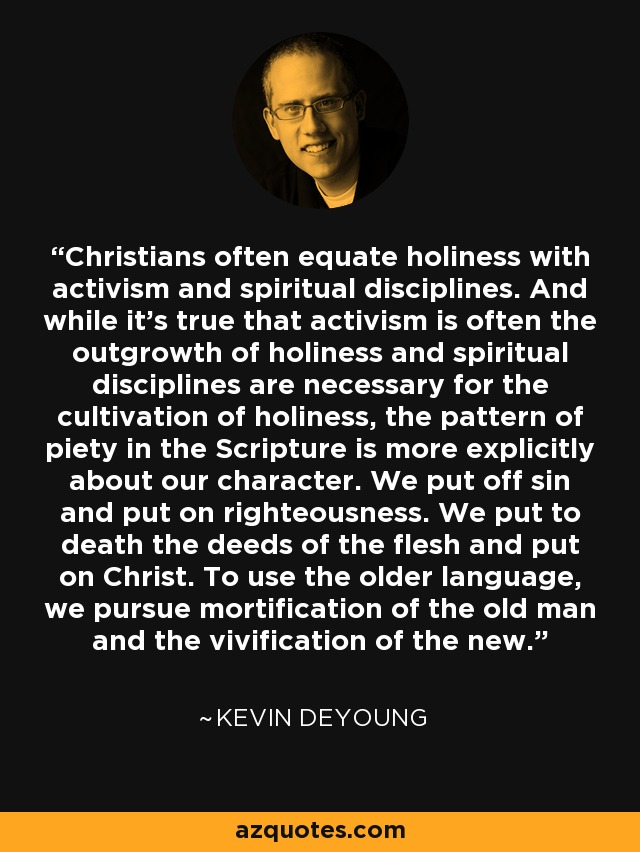 Christians often equate holiness with activism and spiritual disciplines. And while it's true that activism is often the outgrowth of holiness and spiritual disciplines are necessary for the cultivation of holiness, the pattern of piety in the Scripture is more explicitly about our character. We put off sin and put on righteousness. We put to death the deeds of the flesh and put on Christ. To use the older language, we pursue mortification of the old man and the vivification of the new. - Kevin DeYoung