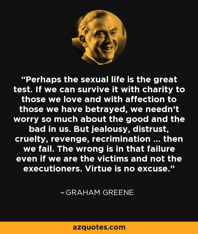 Perhaps the sexual life is the great test. If we can survive it with charity to those we love and with affection to those we have betrayed, we needn't worry so much about the good and the bad in us. But jealousy, distrust, cruelty, revenge, recrimination ... then we fail. The wrong is in that failure even if we are the victims and not the executioners. Virtue is no excuse. - Graham Greene