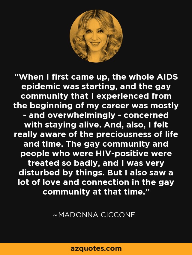 When I first came up, the whole AIDS epidemic was starting, and the gay community that I experienced from the beginning of my career was mostly - and overwhelmingly - concerned with staying alive. And, also, I felt really aware of the preciousness of life and time. The gay community and people who were HIV-positive were treated so badly, and I was very disturbed by things. But I also saw a lot of love and connection in the gay community at that time. - Madonna Ciccone