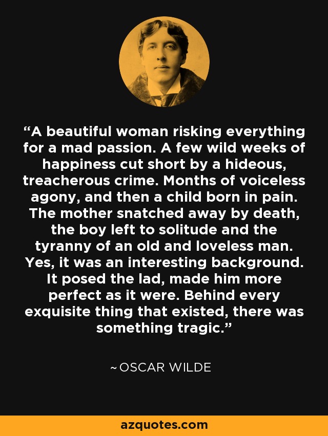 A beautiful woman risking everything for a mad passion. A few wild weeks of happiness cut short by a hideous, treacherous crime. Months of voiceless agony, and then a child born in pain. The mother snatched away by death, the boy left to solitude and the tyranny of an old and loveless man. Yes, it was an interesting background. It posed the lad, made him more perfect as it were. Behind every exquisite thing that existed, there was something tragic. - Oscar Wilde