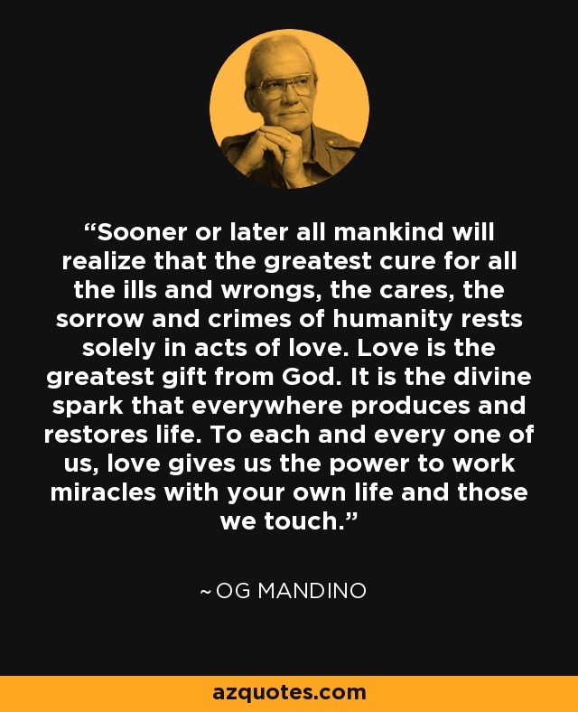 Sooner or later all mankind will realize that the greatest cure for all the ills and wrongs, the cares, the sorrow and crimes of humanity rests solely in acts of love. Love is the greatest gift from God. It is the divine spark that everywhere produces and restores life. To each and every one of us, love gives us the power to work miracles with your own life and those we touch. - Og Mandino