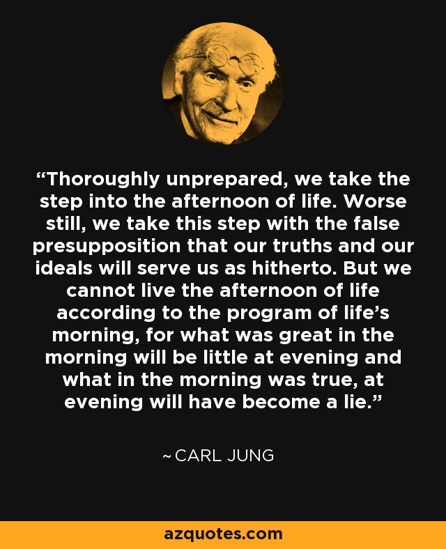 Thoroughly unprepared, we take the step into the afternoon of life. Worse still, we take this step with the false presupposition that our truths and our ideals will serve us as hitherto. But we cannot live the afternoon of life according to the program of life’s morning, for what was great in the morning will be little at evening and what in the morning was true, at evening will have become a lie. - Carl Jung