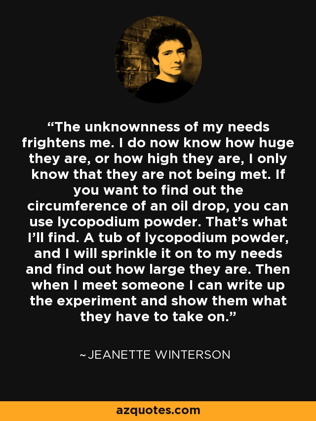 The unknownness of my needs frightens me. I do now know how huge they are, or how high they are, I only know that they are not being met. If you want to find out the circumference of an oil drop, you can use lycopodium powder. That’s what I’ll find. A tub of lycopodium powder, and I will sprinkle it on to my needs and find out how large they are. Then when I meet someone I can write up the experiment and show them what they have to take on. - Jeanette Winterson