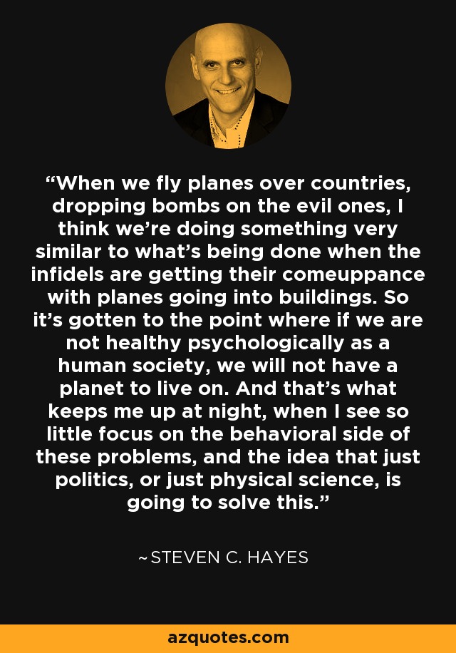 When we fly planes over countries, dropping bombs on the evil ones, I think we're doing something very similar to what's being done when the infidels are getting their comeuppance with planes going into buildings. So it's gotten to the point where if we are not healthy psychologically as a human society, we will not have a planet to live on. And that's what keeps me up at night, when I see so little focus on the behavioral side of these problems, and the idea that just politics, or just physical science, is going to solve this. - Steven C. Hayes