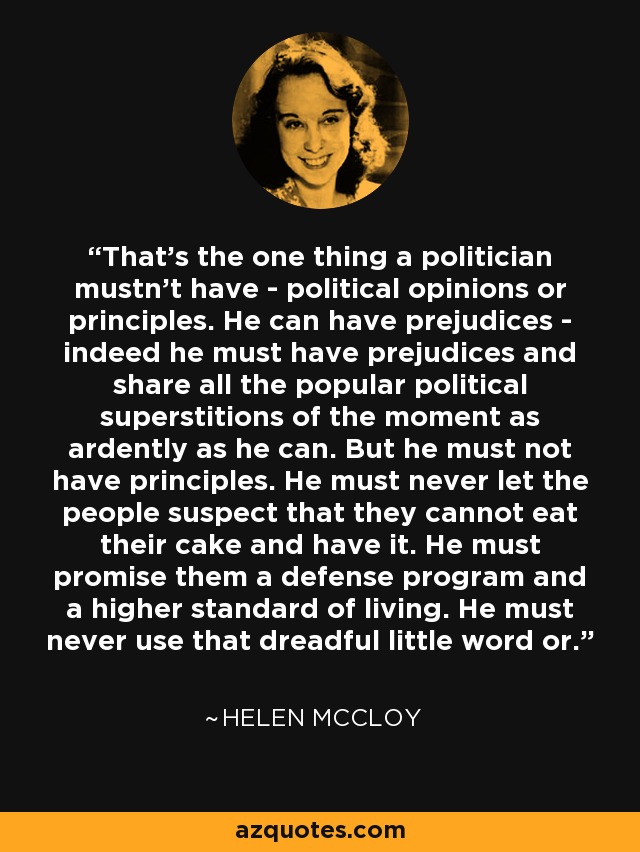 That's the one thing a politician mustn't have - political opinions or principles. He can have prejudices - indeed he must have prejudices and share all the popular political superstitions of the moment as ardently as he can. But he must not have principles. He must never let the people suspect that they cannot eat their cake and have it. He must promise them a defense program and a higher standard of living. He must never use that dreadful little word or. - Helen McCloy