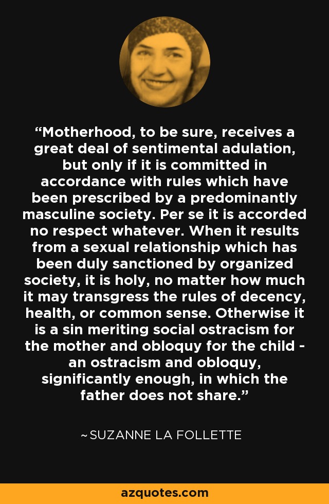 Motherhood, to be sure, receives a great deal of sentimental adulation, but only if it is committed in accordance with rules which have been prescribed by a predominantly masculine society. Per se it is accorded no respect whatever. When it results from a sexual relationship which has been duly sanctioned by organized society, it is holy, no matter how much it may transgress the rules of decency, health, or common sense. Otherwise it is a sin meriting social ostracism for the mother and obloquy for the child - an ostracism and obloquy, significantly enough, in which the father does not share. - Suzanne La Follette