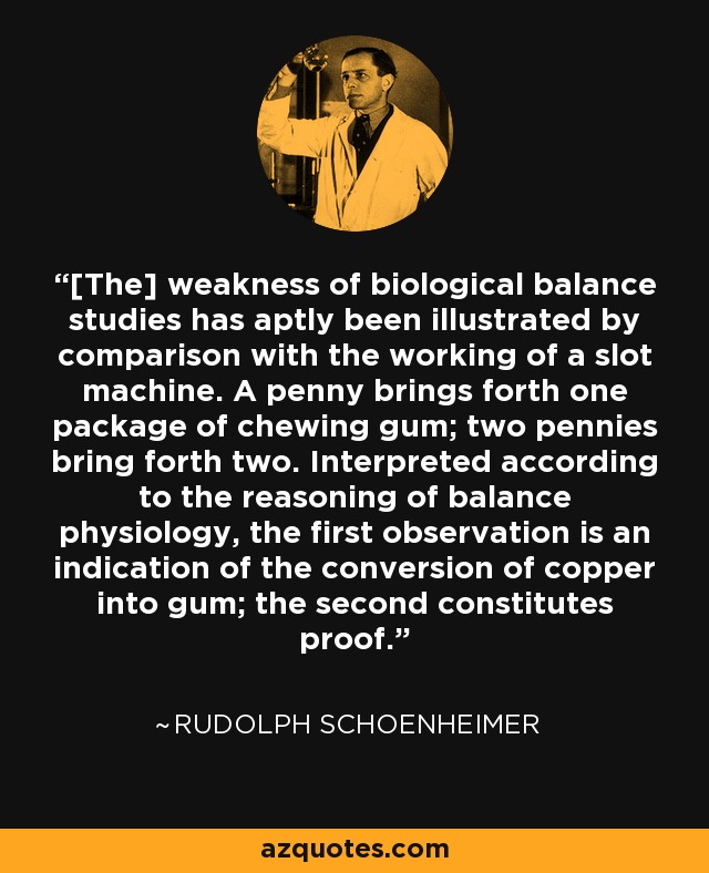 [The] weakness of biological balance studies has aptly been illustrated by comparison with the working of a slot machine. A penny brings forth one package of chewing gum; two pennies bring forth two. Interpreted according to the reasoning of balance physiology, the first observation is an indication of the conversion of copper into gum; the second constitutes proof. - Rudolph Schoenheimer