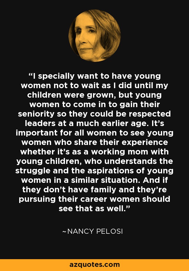 I specially want to have young women not to wait as I did until my children were grown, but young women to come in to gain their seniority so they could be respected leaders at a much earlier age. It's important for all women to see young women who share their experience whether it's as a working mom with young children, who understands the struggle and the aspirations of young women in a similar situation. And if they don't have family and they're pursuing their career women should see that as well. - Nancy Pelosi