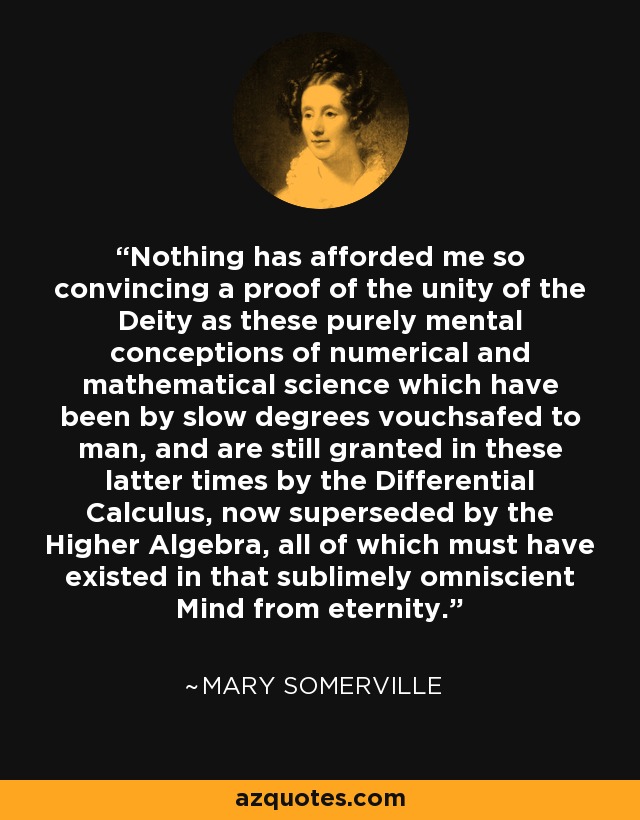 Nothing has afforded me so convincing a proof of the unity of the Deity as these purely mental conceptions of numerical and mathematical science which have been by slow degrees vouchsafed to man, and are still granted in these latter times by the Differential Calculus, now superseded by the Higher Algebra, all of which must have existed in that sublimely omniscient Mind from eternity. - Mary Somerville