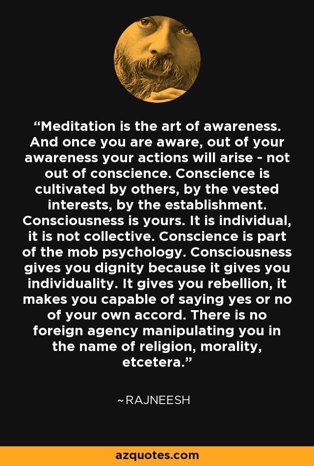 Meditation is the art of awareness. And once you are aware, out of your awareness your actions will arise - not out of conscience. Conscience is cultivated by others, by the vested interests, by the establishment. Consciousness is yours. It is individual, it is not collective. Conscience is part of the mob psychology. Consciousness gives you dignity because it gives you individuality. It gives you rebellion, it makes you capable of saying yes or no of your own accord. There is no foreign agency manipulating you in the name of religion, morality, etcetera. - Rajneesh