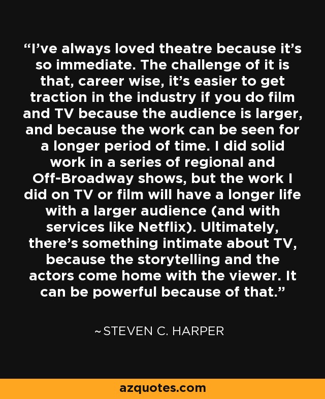 I've always loved theatre because it's so immediate. The challenge of it is that, career wise, it's easier to get traction in the industry if you do film and TV because the audience is larger, and because the work can be seen for a longer period of time. I did solid work in a series of regional and Off-Broadway shows, but the work I did on TV or film will have a longer life with a larger audience (and with services like Netflix). Ultimately, there's something intimate about TV, because the storytelling and the actors come home with the viewer. It can be powerful because of that. - Steven C. Harper
