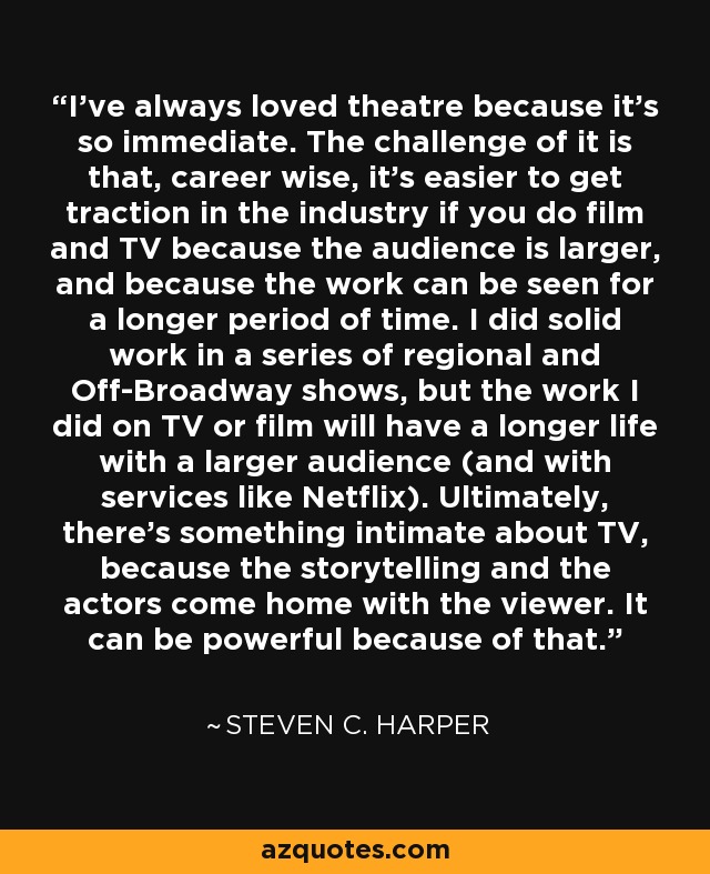 I've always loved theatre because it's so immediate. The challenge of it is that, career wise, it's easier to get traction in the industry if you do film and TV because the audience is larger, and because the work can be seen for a longer period of time. I did solid work in a series of regional and Off-Broadway shows, but the work I did on TV or film will have a longer life with a larger audience (and with services like Netflix). Ultimately, there's something intimate about TV, because the storytelling and the actors come home with the viewer. It can be powerful because of that. - Steven C. Harper
