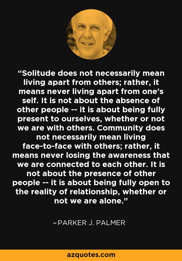 Solitude does not necessarily mean living apart from others; rather, it means never living apart from one's self. It is not about the absence of other people -- it is about being fully present to ourselves, whether or not we are with others. Community does not necessarily mean living face-to-face with others; rather, it means never losing the awareness that we are connected to each other. It is not about the presence of other people -- it is about being fully open to the reality of relationship, whether or not we are alone. - Parker J. Palmer