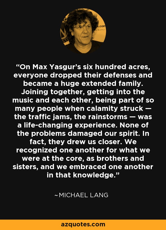 On Max Yasgur’s six hundred acres, everyone dropped their defenses and became a huge extended family. Joining together, getting into the music and each other, being part of so many people when calamity struck — the traffic jams, the rainstorms — was a life-changing experience. None of the problems damaged our spirit. In fact, they drew us closer. We recognized one another for what we were at the core, as brothers and sisters, and we embraced one another in that knowledge. - Michael Lang