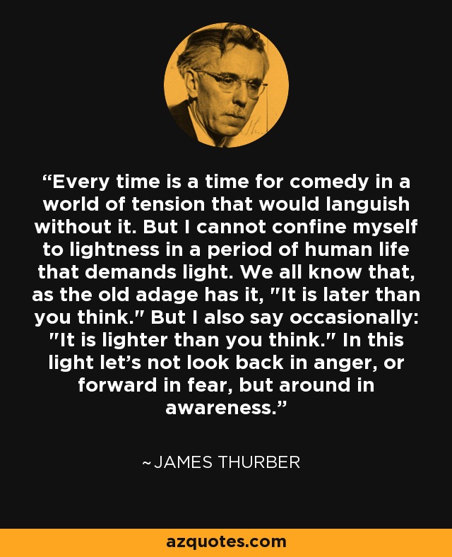 Every time is a time for comedy in a world of tension that would languish without it. But I cannot confine myself to lightness in a period of human life that demands light. We all know that, as the old adage has it, 