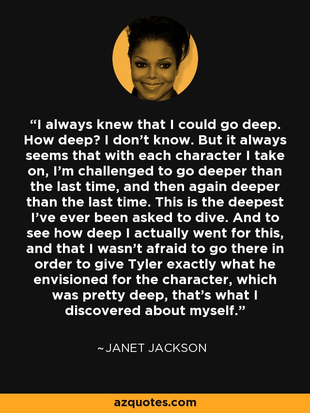 I always knew that I could go deep. How deep? I don't know. But it always seems that with each character I take on, I'm challenged to go deeper than the last time, and then again deeper than the last time. This is the deepest I've ever been asked to dive. And to see how deep I actually went for this, and that I wasn't afraid to go there in order to give Tyler exactly what he envisioned for the character, which was pretty deep, that's what I discovered about myself. - Janet Jackson