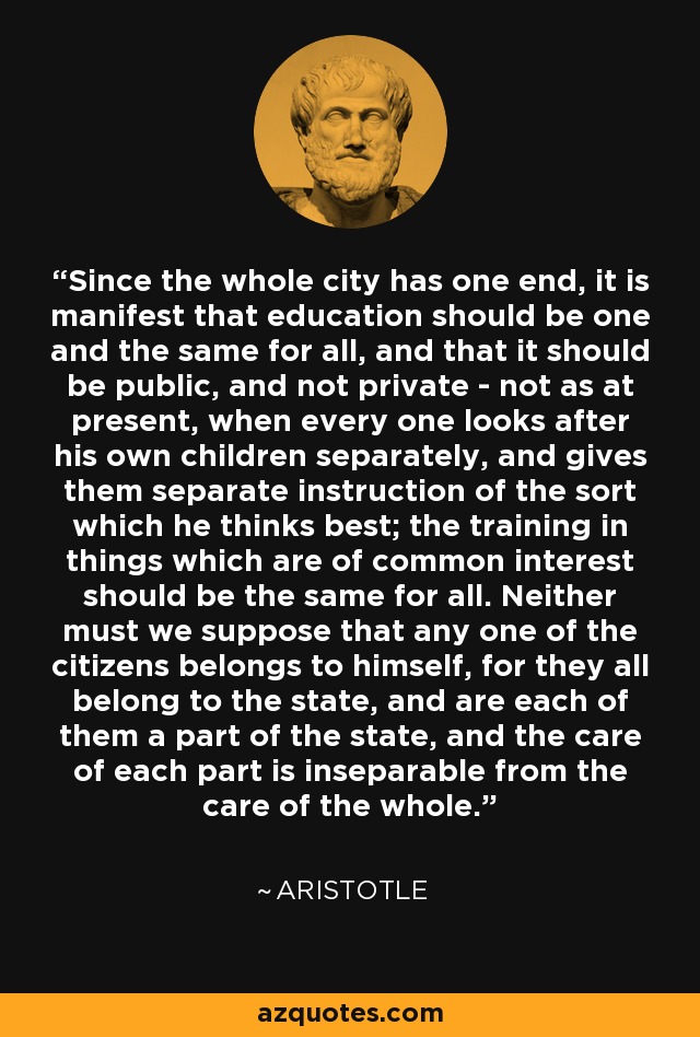 Since the whole city has one end, it is manifest that education should be one and the same for all, and that it should be public, and not private - not as at present, when every one looks after his own children separately, and gives them separate instruction of the sort which he thinks best; the training in things which are of common interest should be the same for all. Neither must we suppose that any one of the citizens belongs to himself, for they all belong to the state, and are each of them a part of the state, and the care of each part is inseparable from the care of the whole. - Aristotle