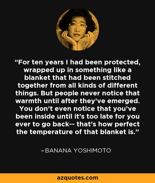 For ten years I had been protected, wrapped up in something like a blanket that had been stitched together from all kinds of different things. But people never notice that warmth until after they've emerged. You don't even notice that you've been inside until it's too late for you ever to go back-- that's how perfect the temperature of that blanket is. - Banana Yoshimoto