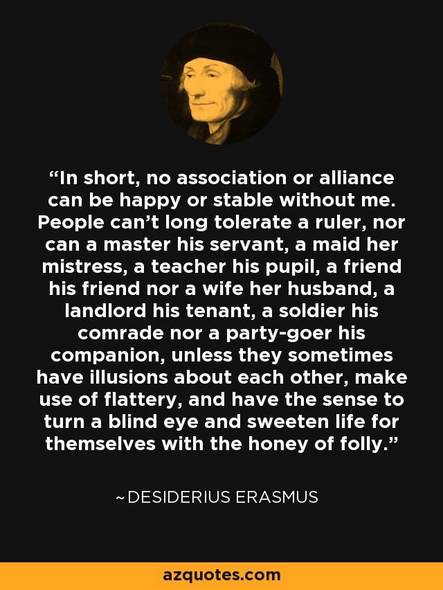 In short, no association or alliance can be happy or stable without me. People can't long tolerate a ruler, nor can a master his servant, a maid her mistress, a teacher his pupil, a friend his friend nor a wife her husband, a landlord his tenant, a soldier his comrade nor a party-goer his companion, unless they sometimes have illusions about each other, make use of flattery, and have the sense to turn a blind eye and sweeten life for themselves with the honey of folly. - Desiderius Erasmus