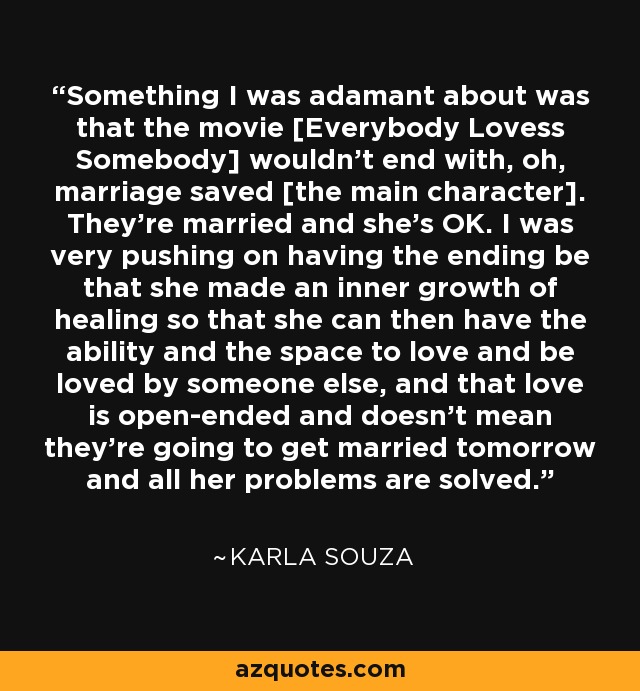 Something I was adamant about was that the movie [Everybody Lovess Somebody] wouldn't end with, oh, marriage saved [the main character]. They're married and she's OK. I was very pushing on having the ending be that she made an inner growth of healing so that she can then have the ability and the space to love and be loved by someone else, and that love is open-ended and doesn't mean they're going to get married tomorrow and all her problems are solved. - Karla Souza