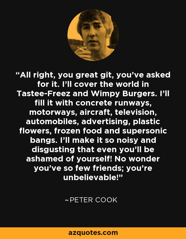 All right, you great git, you've asked for it. I'll cover the world in Tastee-Freez and Wimpy Burgers. I'll fill it with concrete runways, motorways, aircraft, television, automobiles, advertising, plastic flowers, frozen food and supersonic bangs. I'll make it so noisy and disgusting that even you'll be ashamed of yourself! No wonder you've so few friends; you're unbelievable! - Peter Cook