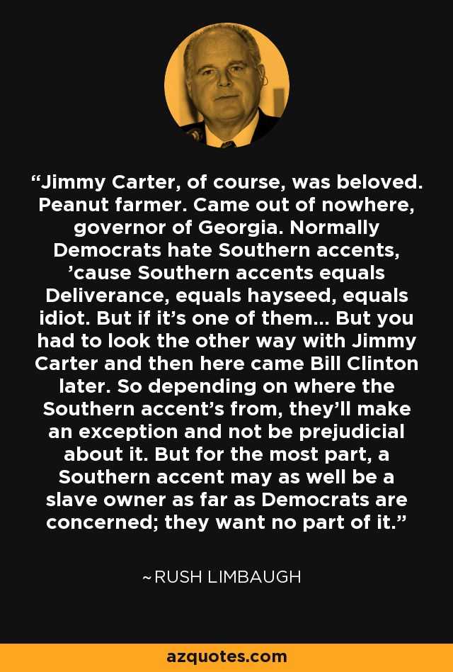 Jimmy Carter, of course, was beloved. Peanut farmer. Came out of nowhere, governor of Georgia. Normally Democrats hate Southern accents, 'cause Southern accents equals Deliverance, equals hayseed, equals idiot. But if it's one of them... But you had to look the other way with Jimmy Carter and then here came Bill Clinton later. So depending on where the Southern accent's from, they'll make an exception and not be prejudicial about it. But for the most part, a Southern accent may as well be a slave owner as far as Democrats are concerned; they want no part of it. - Rush Limbaugh